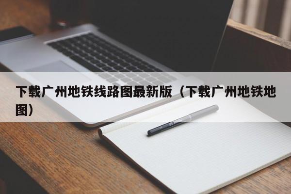 下载广州地铁线路图最新版（下载广州地铁地图）