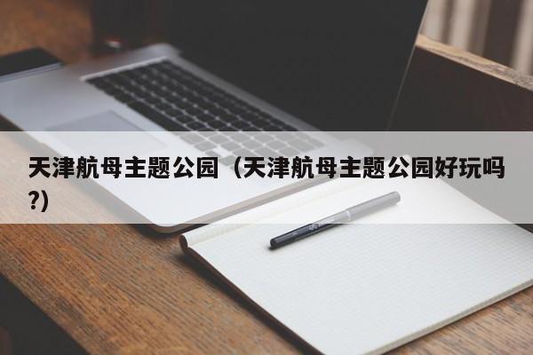 天津航母主题公园（天津航母主题公园好玩吗?）