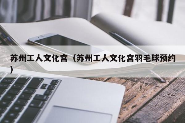 苏州工人文化宫（苏州工人文化宫羽毛球预约）