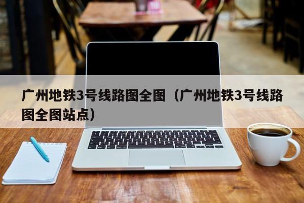 广州地铁3号线路图全图（广州地铁3号线路图全图站点）