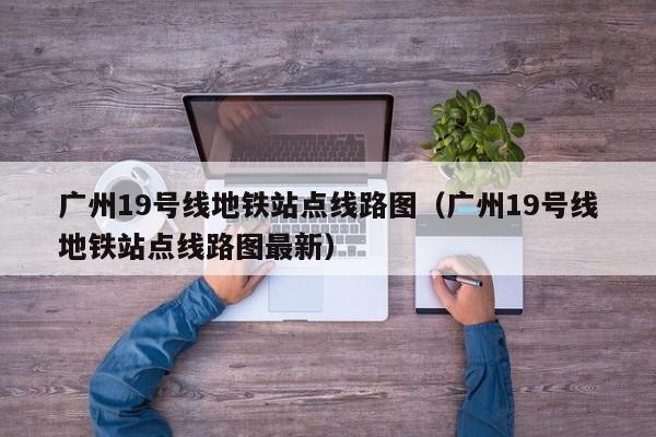 广州19号线地铁站点线路图（广州19号线地铁站点线路图最新）