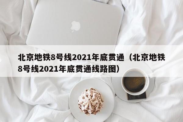 北京地铁8号线2021年底贯通（北京地铁8号线2021年底贯通线路图）