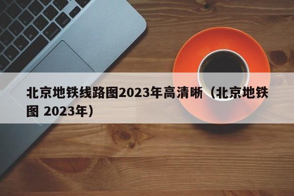 北京地铁线路图2023年高清晰（北京地铁图 2023年）