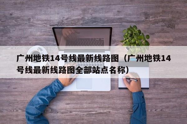 广州地铁14号线最新线路图（广州地铁14号线最新线路图全部站点名称）